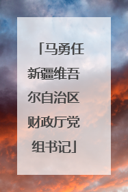 马勇任新疆维吾尔自治区财政厅党组书记