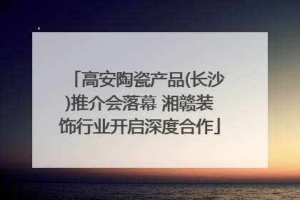 高安陶瓷产品(长沙)推介会落幕 湘赣装饰行业开启深度合作