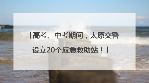 高考、中考期间，太原交警设立20个应急救助站！