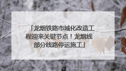 龙烟铁路市域化改造工程迎来关键节点！龙烟线部分线路停运施工