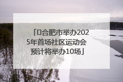 ﻿合肥市举办2025年首场社区运动会 预计将举办10场