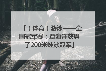（体育）游泳——全国冠军赛：覃海洋获男子200米蛙泳冠军