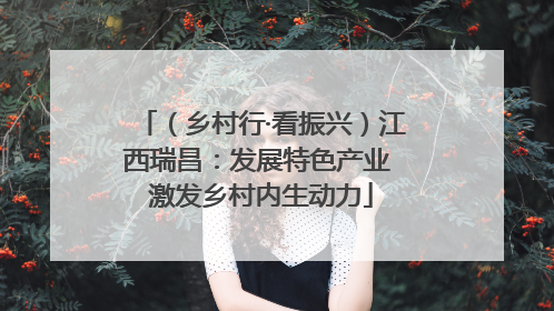 （乡村行·看振兴）江西瑞昌：发展特色产业 激发乡村内生动力