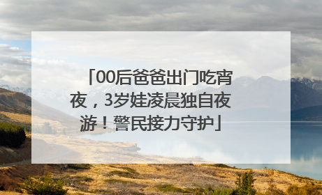 00后爸爸出门吃宵夜，3岁娃凌晨独自夜游！警民接力守护