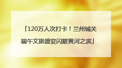 120万人次打卡！兰州城关端午文旅盛宴闪耀黄河之滨