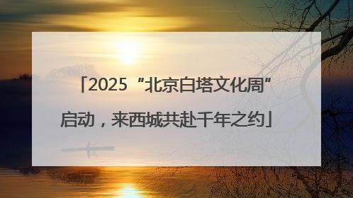 2025“北京白塔文化周”启动，来西城共赴千年之约