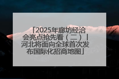 2025年廊坊经洽会亮点抢先看（二）丨河北将面向全球首次发布国际化招商地图