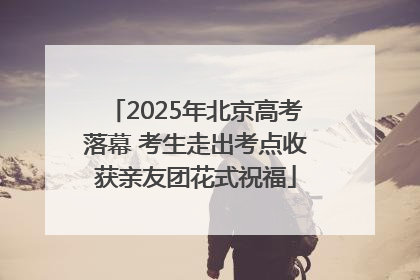 2025年北京高考落幕 考生走出考点收获亲友团花式祝福