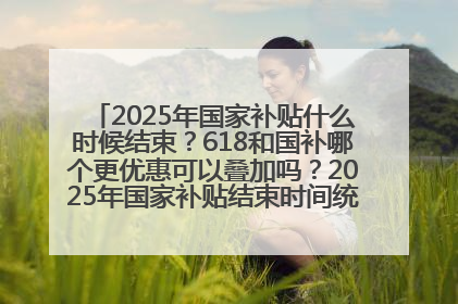 2025年国家补贴什么时候结束？618和国补哪个更优惠可以叠加吗？2025年国家补贴结束时间统一为12月31日
