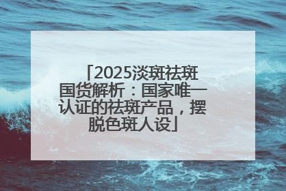 2025淡斑祛斑国货解析：国家唯一认证的祛斑产品，摆脱色斑人设